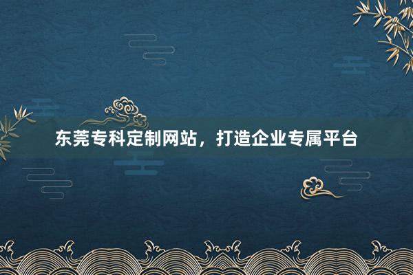 东莞专科定制网站，打造企业专属平台